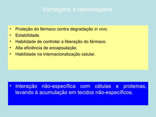 Vantagens e desvatagens
• Proteção do fármaco contra degradação in vivo.
• Estabilidade.
• Habilidade de controlar a liberação do fármaco.
• Alta eficiência de encapsulação.
• Habilidade na internacionalização celular.
• Interação não-específica com células e proteínas,
levando à acumulação em tecidos não-específicos.
 