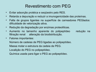 Revestimento com PEG
• Evitar adsorção protéica e seqüestro pelo RES.
• Retarda a depuração e reduzir a imunogenicidade das proteínas.
• Falta de grupos ligantes na superfície de carreadores PEGlados:
dificuldade de vetorização ativa.
• Redução da degradação por enzimas proteolíticas.
• Aumento no tamanho aparente do polipeptídeo redução na
filtração renal alteração da biodistribuição.
• Fatores importantes:
Número de cadeias de PEG ligadas ao polipeptídeo.
Massa molar e estrutura da cadeia de PEG.
Localição do PEG no polipeptídeo.
Química usada para ligar o PEG ao polipeptídeo.
 