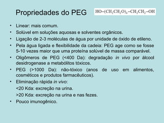 Propriedades do PEG
• Linear: mais comum.
• Solúvel em soluções aquosas e solventes orgânicos.
• Ligação de 2-3 moléculas de água por unidade de óxido de etileno.
• Pela água ligada e flexibilidade da cadeia: PEG age como se fosse
5-10 vezes maior que uma proteína solúvel de massa comparável.
• Oligômeros de PEG (<400 Da): degradação in vivo por álcool
desidrogenase a metabólitos tóxicos.
• PEG (>1000 Da): não-tóxico (anos de uso em alimentos,
cosméticos e produtos farmacêuticos).
• Eliminação rápida in vivo:
<20 Kda: excreção na urina.
>20 Kda: excreção na urina e nas fezes.
• Pouco imunogênico.
 