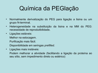 Química da PEGlação
• Normalmente derivatização do PEG para ligação a lisina ou um
grupo N-terminal.
• Heterogeneidade na substituição da lisina e na MM do PEG:
necessidade de reprodutibilidade.
• Ligações estáveis:
Melhor na estocagem.
Purificação mais fácil.
Disponibilidade em seringas prefilled.
• Ligações mais instáveis:
Podem melhorar a atividade (facilitando a ligação da proteína ao
seu sítio, sem impedimento direto ou estérico)
 