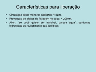 Características para liberação
• Circulação pelos menores capilares: < 5μm.
• Prevenção de efeitos de filtragem no baço: < 200nm.
• Allen: “se você quiser ser invisível, pareça água”: partículas
hidrofílicas ou revestimento das lipofílicas.
 