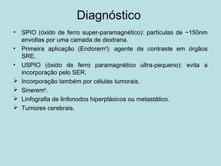 Diagnóstico
• SPIO (óxido de ferro super-paramagnético): partículas de ~150nm
envoltas por uma camada de dextrana.
• Primeira aplicação (Endorem®
): agente de contraste em órgãos
SRE.
• USPIO (óxido de ferro paramagnético ultra-pequeno): evita a
incorporação pelo SER.
 Incorporação também por células tumorais.
 Sinerem®
.
 Linfografia de linfonodos hiperplásicos ou metastático.
 Tumores cerebrais.
 