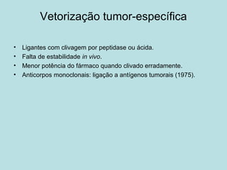 Vetorização tumor-específica
• Ligantes com clivagem por peptidase ou ácida.
• Falta de estabilidade in vivo.
• Menor potência do fármaco quando clivado erradamente.
• Anticorpos monoclonais: ligação a antígenos tumorais (1975).
 