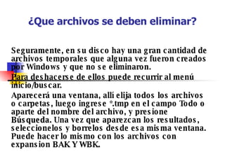 ¿Que archivos se deben eliminar? Seguramente, en su disco hay una gran cantidad de archivos temporales que alguna vez fueron creados por Windows y que no se eliminaron. Para deshacerse de ellos puede recurrir al menú inicio/buscar. Aparecerá una ventana, allí elija todos los archivos o carpetas, luego ingrese *.tmp en el campo Todo o aparte del nombre del archivo, y presione  Búsqueda.  Una vez que aparezcan los resultados, seleccionelos y borrelos desde esa misma ventana. Puede hacer lo mismo con los archivos con expansion  BAK Y WBK.  