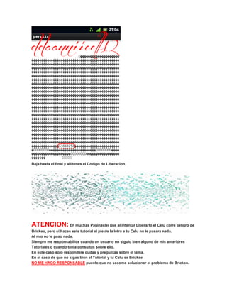 Baja hasta el final y allitenes el Codigo de Liberacion.
ATENCION: En muchas Paginaslei que al intentar Liberarlo el Celu corre peligro de
Brickeo, pero si haces este tutorial al pie de la letra a tu Celu no le pasara nada.
Al mio no le paso nada.
Siempre me responsabilice cuando un usuario no siguio bien alguno de mis anteriores
Tutoriales o cuando tenia consultas sobre ello.
En este caso solo respondere dudas y preguntas sobre el tema.
En el caso de que no sigas bien el Tutorial y tu Celu se Brickee
NO ME HAGO RESPONSABLE puesto que no secomo solucionar el problema de Brickeo.
 