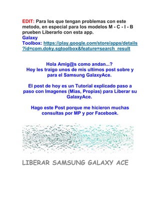 EDIT: Para los que tengan problemas con este
metodo, en especial para los modelos M - C - I - B
prueben Liberarlo con esta app.
Galaxy
Toolbox: https://play.google.com/store/apps/details
?id=com.doky.sgtoolbox&feature=search_result
Hola Amig@s como andan...?
Hoy les traigo unos de mis ultimos post sobre y
para el Samsung GalaxyAce.
El post de hoy es un Tutorial explicado paso a
paso con Imagenes (Mias, Propias) para Liberar su
GalaxyAce.
Hago este Post porque me hicieron muchas
consultas por MP y por Facebook.
LIBERAR SAMSUNG GALAXY ACE
 