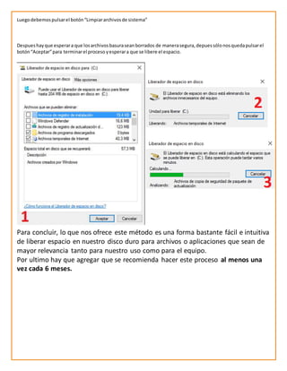 Luegodebemospulsarel botón“Limpiararchivosde sistema”
Despueshayque esperara que losarchivosbasuraseanborrados de manerasegura,depuessólonosquedapulsarel
botón“Aceptar”para terminarel proceso yesperara que se libere el espacio.
Para concluir, lo que nos ofrece este método es una forma bastante fácil e intuitiva
de liberar espacio en nuestro disco duro para archivos o aplicaciones que sean de
mayor relevancia tanto para nuestro uso como para el equipo.
Por ultimo hay que agregar que se recomienda hacer este proceso al menos una
vez cada 6 meses.
 