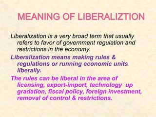 Liberalization is a very broad term that usually
refers to favor of government regulation and
restrictions in the economy.
Liberalization means making rules &
regulations or running economic units
liberally.
The rules can be liberal in the area of
licensing, export-import, technology up
gradation, fiscal policy, foreign investment,
removal of control & restrictions.
 