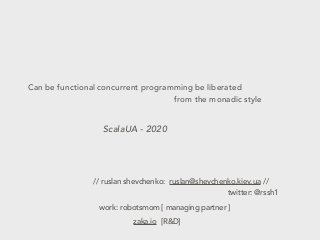 Can be functional concurrent programming be liberated
from the monadic style
ScalaUA - 2020
// ruslan shevchenko: ruslan@shevchenko.kiev.ua //
work: robotsmom [ managing partner ]
zaka.io [R&D]
twitter: @rssh1
 