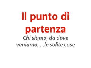 Il punto di 
partenza 
Chi siamo, da dove 
veniamo, ...le solite cose 
 