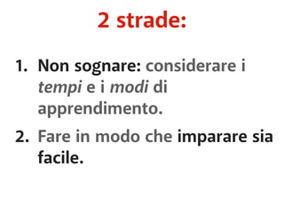 2 strade: 
1. Non sognare: considerare i 
tempi e i modi di 
apprendimento. 
2. Fare in modo che imparare sia 
facile. 
 