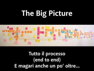 The Big Picture 
Tutto il processo 
(end to end) 
E magari anche un po’ oltre... 
 