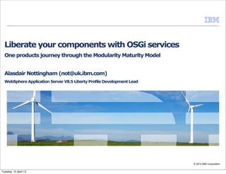 © 2012 IBM Corporation
Liberate your components with OSGi services
One products journey through the Modularity Maturity Model
Alasdair Nottingham (not@uk.ibm.com)
WebSphere Application Server V8.5 Liberty Profile Development Lead
Tuesday, 10 April 12
 