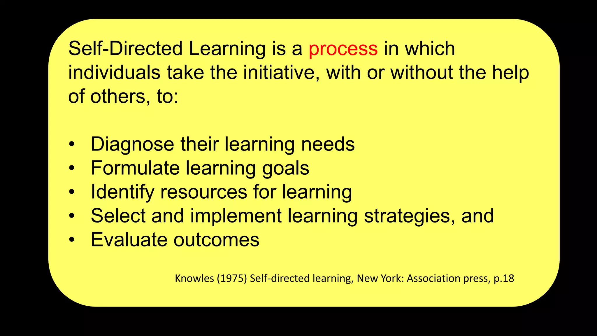 Self-Directed Learning is a process in which
individuals take the initiative, with or without the help
of others, to:
• Diagnose their learning needs
• Formulate learning goals
• Identify resources for learning
• Select and implement learning strategies, and
• Evaluate outcomes
Knowles (1975) Self-directed learning, New York: Association press, p.18
 