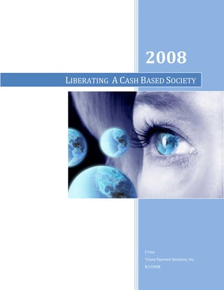2008
LIBERATING A CASH BASED SOCIETY




                  S Foss
                  Triune Payment Solutions, Inc.
                  8/1/2008
 