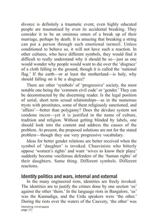 divorce is definitely a traumatic event, even highly educated
people are traumatised by even its accidental breaking. They
consider it to be an ominous omen of a break up of their
marriage, perhaps by death. It is amazing that breaking a string
can put a person through such emotional turmoil. Unless
conditioned to behave so, it will not have such a reaction. In
other cultures, who have different symbols, they would find it
difficult to really understand why it should be so—just as one
would wonder why people would want to die over the ‘disgrace’
of a cloth falling to the ground, though it is called the ‘national
flag.’ If the earth—or at least the motherland—is holy, why
should falling on it be a disgrace?
   There are other ‘symbols’ of ‘progressive’ society, the most
notable one being the ‘common civil code’ or ‘gender.’ They can
be deconstructed by the discerning reader. Is the legal position
of serial, short term sexual relationships—as in the numerous
trysts with prostitutes, some of them religiously sanctioned, and
‘affairs’—better than polygamy? Does the devdasi system not
condone incest—yet it is justified in the name of culture,
tradition and religion. Without getting blinded by labels, one
should look into the content and address the causes of the
problem. At present, the proposed solutions are not for the stated
problem—though they use very progressive vocabulary.
   Ideas for better gender relations are better received when the
symbol of ‘daughter’ is invoked. Chauvinists who bitterly
oppose ‘women’s rights’ and want ‘wives to know their place’
suddenly become vociferous defenders of the ‘human rights’ of
their daughters. Same thing. Different symbols. Different
reactions.

Identity politics and wars, internal and external
   In the many engineered riots, identities are freely invoked.
The identities are to justify the crimes done by one section ‘us’
against the other ‘them.’ In the language riots in Bangalore, ‘us’
was the Kannadiga, and the Urdu speakers were ‘the other.’
During the riots over the waters of the Cauvery, ‘the other’ was
liberating mind-space
page [7]
 