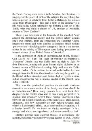 the Tamil. During other times it is the Muslim, the Christian... Is
language or the place of birth or the religion the only thing that
unites a person in solidarity from Kolar to Belgaum, but divides
Kolar from Dharmapuri—less than a tenth of the distance? Is it
still valid today when nationality has become a sub–set of the
family with one child a citizen of US, another of Australia,
another of New Zealand?
    There is no difference in the brutality of the glorified ‘war’
against the demonised enemy and the ‘police action’ against
one’s own citizens. Both are oppression and slaughter. Global
hegemonic states call wars against defenceless small nations
‘police action’—implying rather arrogantly that it is an internal
matter. Is the mining of Nicaraguan ports during ‘peacetime’ an
internal matter of the United States of America?
    Is the oppression of Dalits an internal matter of only Hindus?
Can Dalits not fight for their liberation? Interestingly,
‘Mahatma’ Gandhi says that Dalits have no right to fight for
their liberation, placing this gross human rights violation as an
internal matter of Hindus—knowing fully well that the Dalits
are not Hindus. If this position is carried to the Indian freedom
struggle from the British, then freedom could only be granted by
the British at their discretion, and Indians had no right to it since
Indian independence was a internal matter of the British. And
India is British.
    This was the patriarchal position on domestic violence
also—it is an internal matter of the family and there should be
no ‘interference.’ How many parents have sent back their
daughters to be roasted alive due to this wrong perspective on
internal and external? Aren’t these ‘sacred’ marriages often
between the closest of relatives, of the same caste, class, region,
language... and how humanely do they behave towards each
other? Is it an internal affair... or, as some endlessly agonise, is it
a foreign hand?! Yet we frown on choice marriages. It is a
strange land where marriages based on love are considered bad.
    Identity politics uses external threats to consolidate one
identity, but actually uses more violence against its own. Despite
                                                     liberating mind-space
                                                                  page [8]
 