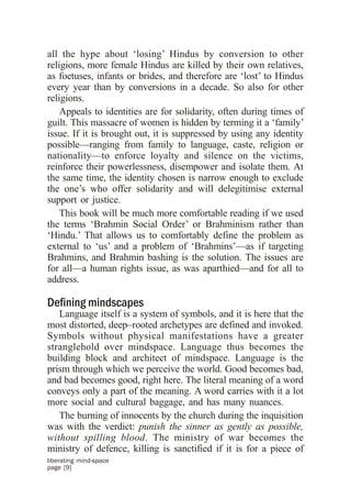 all the hype about ‘losing’ Hindus by conversion to other
religions, more female Hindus are killed by their own relatives,
as foetuses, infants or brides, and therefore are ‘lost’ to Hindus
every year than by conversions in a decade. So also for other
religions.
    Appeals to identities are for solidarity, often during times of
guilt. This massacre of women is hidden by terming it a ‘family’
issue. If it is brought out, it is suppressed by using any identity
possible—ranging from family to language, caste, religion or
nationality—to enforce loyalty and silence on the victims,
reinforce their powerlessness, disempower and isolate them. At
the same time, the identity chosen is narrow enough to exclude
the one’s who offer solidarity and will delegitimise external
support or justice.
    This book will be much more comfortable reading if we used
the terms ‘Brahmin Social Order’ or Brahminism rather than
‘Hindu.’ That allows us to comfortably define the problem as
external to ‘us’ and a problem of ‘Brahmins’—as if targeting
Brahmins, and Brahmin bashing is the solution. The issues are
for all—a human rights issue, as was aparthied—and for all to
address.

Defining mindscapes
   Language itself is a system of symbols, and it is here that the
most distorted, deep–rooted archetypes are defined and invoked.
Symbols without physical manifestations have a greater
stranglehold over mindspace. Language thus becomes the
building block and architect of mindspace. Language is the
prism through which we perceive the world. Good becomes bad,
and bad becomes good, right here. The literal meaning of a word
conveys only a part of the meaning. A word carries with it a lot
more social and cultural baggage, and has many nuances.
   The burning of innocents by the church during the inquisition
was with the verdict: punish the sinner as gently as possible,
without spilling blood. The ministry of war becomes the
ministry of defence, killing is sanctified if it is for a piece of
liberating mind-space
page [9]
 