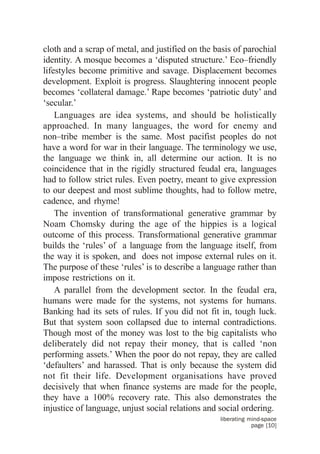 cloth and a scrap of metal, and justified on the basis of parochial
identity. A mosque becomes a ‘disputed structure.’ Eco–friendly
lifestyles become primitive and savage. Displacement becomes
development. Exploit is progress. Slaughtering innocent people
becomes ‘collateral damage.’ Rape becomes ‘patriotic duty’ and
‘secular.’
    Languages are idea systems, and should be holistically
approached. In many languages, the word for enemy and
non–tribe member is the same. Most pacifist peoples do not
have a word for war in their language. The terminology we use,
the language we think in, all determine our action. It is no
coincidence that in the rigidly structured feudal era, languages
had to follow strict rules. Even poetry, meant to give expression
to our deepest and most sublime thoughts, had to follow metre,
cadence, and rhyme!
    The invention of transformational generative grammar by
Noam Chomsky during the age of the hippies is a logical
outcome of this process. Transformational generative grammar
builds the ‘rules’ of a language from the language itself, from
the way it is spoken, and does not impose external rules on it.
The purpose of these ‘rules’ is to describe a language rather than
impose restrictions on it.
    A parallel from the development sector. In the feudal era,
humans were made for the systems, not systems for humans.
Banking had its sets of rules. If you did not fit in, tough luck.
But that system soon collapsed due to internal contradictions.
Though most of the money was lost to the big capitalists who
deliberately did not repay their money, that is called ‘non
performing assets.’ When the poor do not repay, they are called
‘defaulters’ and harassed. That is only because the system did
not fit their life. Development organisations have proved
decisively that when finance systems are made for the people,
they have a 100% recovery rate. This also demonstrates the
injustice of language, unjust social relations and social ordering.
                                                  liberating mind-space
                                                              page [10]
 
