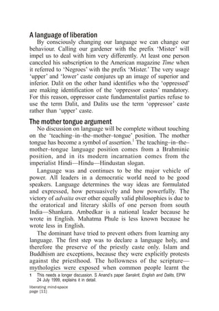 A language of liberation
    By consciously changing our language we can change our
behaviour. Calling our gardener with the prefix ‘Mister’ will
impel us to deal with him very differently. At least one person
canceled his subscription to the American magazine Time when
it referred to ‘Negroes’ with the prefix ‘Mister.’ The very usage
‘upper’ and ‘lower’ caste conjures up an image of superior and
inferior. Dalit on the other hand identifies who the ‘oppressed’
are making identification of the ‘oppressor castes’ mandatory.
For this reason, oppressor caste fundamentalist parties refuse to
use the term Dalit, and Dalits use the term ‘oppressor’ caste
rather than ‘upper’ caste.
The mother tongue argument
   No discussion on language will be complete without touching
on the ‘teaching–in–the–mother–tongue’ position. The mother
tongue has become a symbol of assertion.1 The teaching–in–the–
mother–tongue language position comes from a Brahminic
position, and in its modern incarnation comes from the
imperialist Hindi—Hindu—Hindustan slogan.
   Language was and continues to be the major vehicle of
power. All leaders in a democratic world need to be good
speakers. Language determines the way ideas are formulated
and expressed, how persuasively and how powerfully. The
victory of advaita over other equally valid philosophies is due to
the oratorical and literary skills of one person from south
India—Shankara. Ambedkar is a national leader because he
wrote in English. Mahatma Phule is less known because he
wrote less in English.
   The dominant have tried to prevent others from learning any
language. The first step was to declare a language holy, and
therefore the preserve of the priestly caste only. Islam and
Buddhism are exceptions, because they were explicitly protests
against the priesthood. The hollowness of the scripture—
mythologies were exposed when common people learnt the
1   This needs a longer discussion. S Anand’s paper Sanskrit, English and Dalits, EPW
    24 July 1999, explains it in detail.
liberating mind-space
page [11]
 