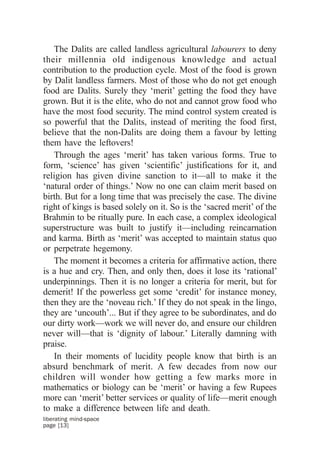 The Dalits are called landless agricultural labourers to deny
their millennia old indigenous knowledge and actual
contribution to the production cycle. Most of the food is grown
by Dalit landless farmers. Most of those who do not get enough
food are Dalits. Surely they ‘merit’ getting the food they have
grown. But it is the elite, who do not and cannot grow food who
have the most food security. The mind control system created is
so powerful that the Dalits, instead of meriting the food first,
believe that the non-Dalits are doing them a favour by letting
them have the leftovers!
   Through the ages ‘merit’ has taken various forms. True to
form, ‘science’ has given ‘scientific’ justifications for it, and
religion has given divine sanction to it—all to make it the
‘natural order of things.’ Now no one can claim merit based on
birth. But for a long time that was precisely the case. The divine
right of kings is based solely on it. So is the ‘sacred merit’ of the
Brahmin to be ritually pure. In each case, a complex ideological
superstructure was built to justify it—including reincarnation
and karma. Birth as ‘merit’ was accepted to maintain status quo
or perpetrate hegemony.
   The moment it becomes a criteria for affirmative action, there
is a hue and cry. Then, and only then, does it lose its ‘rational’
underpinnings. Then it is no longer a criteria for merit, but for
demerit! If the powerless get some ‘credit’ for instance money,
then they are the ‘noveau rich.’ If they do not speak in the lingo,
they are ‘uncouth’... But if they agree to be subordinates, and do
our dirty work—work we will never do, and ensure our children
never will—that is ‘dignity of labour.’ Literally damning with
praise.
   In their moments of lucidity people know that birth is an
absurd benchmark of merit. A few decades from now our
children will wonder how getting a few marks more in
mathematics or biology can be ‘merit’ or having a few Rupees
more can ‘merit’ better services or quality of life—merit enough
to make a difference between life and death.
liberating mind-space
page [13]
 