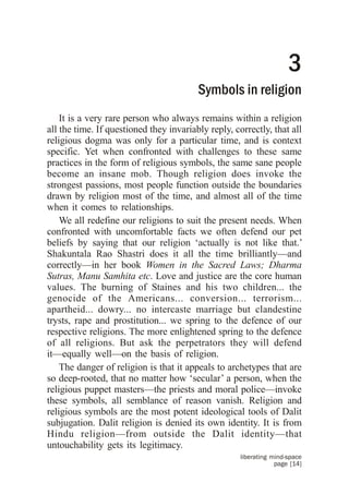 3
                                         Symbols in religion
    It is a very rare person who always remains within a religion
all the time. If questioned they invariably reply, correctly, that all
religious dogma was only for a particular time, and is context
specific. Yet when confronted with challenges to these same
practices in the form of religious symbols, the same sane people
become an insane mob. Though religion does invoke the
strongest passions, most people function outside the boundaries
drawn by religion most of the time, and almost all of the time
when it comes to relationships.
    We all redefine our religions to suit the present needs. When
confronted with uncomfortable facts we often defend our pet
beliefs by saying that our religion ‘actually is not like that.’
Shakuntala Rao Shastri does it all the time brilliantly—and
correctly—in her book Women in the Sacred Laws; Dharma
Sutras, Manu Samhita etc. Love and justice are the core human
values. The burning of Staines and his two children... the
genocide of the Americans... conversion... terrorism...
apartheid... dowry... no intercaste marriage but clandestine
trysts, rape and prostitution... we spring to the defence of our
respective religions. The more enlightened spring to the defence
of all religions. But ask the perpetrators they will defend
it—equally well—on the basis of religion.
    The danger of religion is that it appeals to archetypes that are
so deep-rooted, that no matter how ‘secular’ a person, when the
religious puppet masters—the priests and moral police—invoke
these symbols, all semblance of reason vanish. Religion and
religious symbols are the most potent ideological tools of Dalit
subjugation. Dalit religion is denied its own identity. It is from
Hindu religion—from outside the Dalit identity—that
untouchability gets its legitimacy.
                                                     liberating mind-space
                                                                 page [14]
 