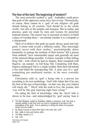 The fear of the lord: The beginning of wisdom?
   The most powerful symbol is ‘god.’ Ambedkar could prove
that gods of the oppressor castes have feet of clay. Theoretically,
of course, there cannot be a ‘god’ of one religion—all gods
should belong to all creation. God should be in the whole
world—not only in the temples and mosques. But in reality, and
practice, gods are made by men and women for parochial
material reasons. The easiest way to encroach on land is to build
a place of worship there— nevermind whether it is a footpath or
a playground.
   Most of us believe that gods are good, always good and only
good. A closer look reveals a different reality. They knowingly
commit incest with their mother, 2 premeditatedly abuse
hospitality to outrage the modesty of their hostess3 kill a person
from ambush,4 have innumerable orgies and generally do most
of the immoral things possible. A classic example is Ram killing
King Vali—with whom he had no dispute. Ram conspired with
Sugriva—an usurper—to kill King Vali. Conspiring with Ram,
Sugriva challenged Vali to a single combat. Ram then hid behind
a tree and killed the unsuspecting Vali. A clear case of a ‘god’
committing pre–meditated murder, in the most cowardly
fashion.
   Christianity calls as ‘god’ a being who is a proven liar
according to its own mythology. ‘God’ tells Adam that if he eats
the fruit of the tree of knowledge, ‘on that very day you [Adam]
will surely die.’5 ‘Devil’ tells the truth to Eve, the woman, that
‘you will be like god, knowing right from wrong.’6
   On eating the fruit of knowledge, what the ‘devil’ tells is
shown to be true—and acknowledged by ‘god’ saying ‘man is
2   The Devi Bhagwat, quoted by Ambedkar, Riddles in Hinduism, p 89. This book is
    required reading to see how much our mind is conditioned to be blind to the
    peccadilloes of the ‘gods.’ True to patriarchy in shifting the blame, the proposal
    comes from the mother.
3   By asking Anusuya to serve them food in the nude. Ibid., p167.
4   Ibid., riddle of rama and krishna, p326.
5   The Bible, Genesis 2:17.
6   Ibid., 3:05.
liberating mind-space
page [15]
 