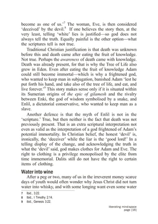 become as one of us.’7 The woman, Eve, is then considered
‘deceived’ by the devil.8 If one believes the story then, at the
very least, telling ‘white’ lies is justified—so god does not
always tell the truth. Equally painful is the other option—what
the scriptures tell is not true.
    Traditional Christian justification is that death was unknown
before this and death came after eating the fruit of knowledge.
Not true. Perhaps the awareness of death came with knowledge.
Death was already present, for that is why the Tree of Life also
grew in Eden. Even after eating the fruit of knowledge Adam
could still become immortal—which is why a frightened god,
who wanted to keep man in subjugation, banished Adam ‘lest he
put forth his hand, and take also of the tree of life, and eat, and
live forever.’9 This story makes sense only if it is situated within
its Sumerian origins of the epic of gilamesh and the rivalry
between Enki, the god of wisdom symbolised by a snake, and
Enlil, a dictatorial conservative, who wanted to keep man as a
slave.
    Another defence is that the myth of Enlil is not in the
‘scripture.’ True, but then neither is the fact that death was not
previously present. That is an extra scriptural interpretation not
even as valid as the interpretation of a god frightened of Adam’s
potential immortality. In Christian belief, the honest ‘devil’ is,
ironically, the ‘deceiver’ while the liar is the ‘good lord!’ In a
telling display of the change, and acknowledging the truth in
what the ‘devil’ said, god makes clothes for Adam and Eve. The
right to clothing is a privilege monopolised by the elite from
time immemorial. Dalits still do not have the right to certain
items of clothing.
Water into wine
   After a peg or two, many of us in the irreverent money scarce
days of youth would often wonder why Jesus Christ did not turn
water into whisky, and with some longing want even some water
7   Ibid., 3:22.
8   Ibid., I Timothy 2:14.
9   ibid., Genesis 3:22.
                                                   liberating mind-space
                                                               page [16]
 
