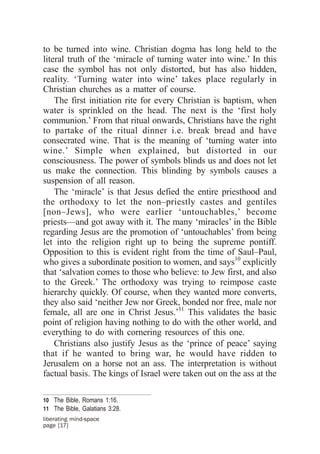 to be turned into wine. Christian dogma has long held to the
literal truth of the ‘miracle of turning water into wine.’ In this
case the symbol has not only distorted, but has also hidden,
reality. ‘Turning water into wine’ takes place regularly in
Christian churches as a matter of course.
    The first initiation rite for every Christian is baptism, when
water is sprinkled on the head. The next is the ‘first holy
communion.’ From that ritual onwards, Christians have the right
to partake of the ritual dinner i.e. break bread and have
consecrated wine. That is the meaning of ‘turning water into
wine.’ Simple when explained, but distorted in our
consciousness. The power of symbols blinds us and does not let
us make the connection. This blinding by symbols causes a
suspension of all reason.
    The ‘miracle’ is that Jesus defied the entire priesthood and
the orthodoxy to let the non–priestly castes and gentiles
[non–Jews], who were earlier ‘untouchables,’ become
priests—and got away with it. The many ‘miracles’ in the Bible
regarding Jesus are the promotion of ‘untouchables’ from being
let into the religion right up to being the supreme pontiff.
Opposition to this is evident right from the time of Saul–Paul,
who gives a subordinate position to women, and says10 explicitly
that ‘salvation comes to those who believe: to Jew first, and also
to the Greek.’ The orthodoxy was trying to reimpose caste
hierarchy quickly. Of course, when they wanted more converts,
they also said ‘neither Jew nor Greek, bonded nor free, male nor
female, all are one in Christ Jesus.’11 This validates the basic
point of religion having nothing to do with the other world, and
everything to do with cornering resources of this one.
    Christians also justify Jesus as the ‘prince of peace’ saying
that if he wanted to bring war, he would have ridden to
Jerusalem on a horse not an ass. The interpretation is without
factual basis. The kings of Israel were taken out on the ass at the

10 The Bible, Romans 1:16.
11 The Bible, Galatians 3:28.
liberating mind-space
page [17]
 