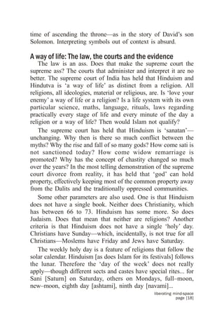 time of ascending the throne—as in the story of David’s son
Solomon. Interpreting symbols out of context is absurd.

A way of life: The law, the courts and the evidence
    The law is an ass. Does that make the supreme court the
supreme ass? The courts that administer and interpret it are no
better. The supreme court of India has held that Hinduism and
Hindutva is ‘a way of life’ as distinct from a religion. All
religions, all ideologies, material or religious, are. Is ‘love your
enemy’ a way of life or a religion? Is a life system with its own
particular science, maths, language, rituals, laws regarding
practically every stage of life and every minute of the day a
religion or a way of life? Then would Islam not qualify?
    The supreme court has held that Hinduism is ‘sanatan’—
unchanging. Why then is there so much conflict between the
myths? Why the rise and fall of so many gods? How come sati is
not sanctioned today? How come widow remarriage is
promoted? Why has the concept of chastity changed so much
over the years? In the most telling demonstration of the supreme
court divorce from reality, it has held that ‘god’ can hold
property, effectively keeping most of the common property away
from the Dalits and the traditionally oppressed communities.
    Some other parameters are also used. One is that Hinduism
does not have a single book. Neither does Christianity, which
has between 66 to 73. Hinduism has some more. So does
Judaism. Does that mean that neither are religions? Another
criteria is that Hinduism does not have a single ‘holy’ day.
Christians have Sunday—which, incidentally, is not true for all
Christians—Moslems have Friday and Jews have Saturday.
    The weekly holy day is a feature of religions that follow the
solar calendar. Hinduism [as does Islam for its festivals] follows
the lunar. Therefore the ‘day of the week’ does not really
apply—though different sects and castes have special rites... for
Sani [Saturn] on Saturday, others on Mondays, full–moon,
new–moon, eighth day [ashtami], ninth day [navami]...
                                                   liberating mind-space
                                                               page [18]
 