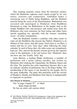 This seeming anomaly comes from the historical context,
which the Brahminic supreme court cannot accept by its very
nature, structure and composition. Ambedkar makes a
convincing case of Dalits being Buddhists, and the Brahmin
reaction being the cause of the discrimination. Brahminism was
recreated and repackaged as Hinduism when Buddhism
threatened to wipe out Brahminism as the people took to the
simple Buddhist rites and practices and turned away from the
Brahmins who were notorious for beef–eating and rather loose
morals regarding sex, specially with the women—including
wives—of other communities.
    Then the Brahmins formed a coalition with other castes to
wipe out the Buddhists [the present day Dalits]. Hinduism is an
alliance of four castes, and sub–castes. Each caste is, in effect, a
nation and has its own ‘holy days’ often following the lunar
calendar. In each of these days, the other castes are scrupulously
kept out. This, and not the pseudo–reasons given by the supreme
court or the apologists, is the real reason why ‘Hinduism’ does
not have any one weekly ‘holy’ day.
    Arun Shourie, a leading Hindu intellectual, a member of
parliament and a union cabinet member, has written on
Hinduism after studying the Upanishads, the Brahma–Sutras and
the Gita. The position has extra importance because this is not
an ordinary member of parliament, but in the Rajya Sabha. The
membership of this house is not decided by the people, but by
the party leadership. The party that proclaims itself the saviour
of Hindutva, Hindus and Hinduism feels that he is indispensable
to represent its position.
Arun Shourie on Hinduism____________________________________
    The 74 page Chapter 8,12 is titled:
             Boxes: Empty and black
    He has an entire sub–section titled:


12 Arun Shourie, Hinduism: Essence and Consequence; A study of the Upanishads, the
    Brahma–Sutras and the Gita, Vikas publishing house, 1979; p239 to 313.
liberating mind-space
page [19]
 