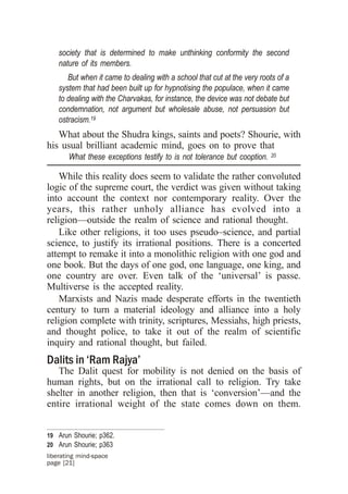 society that is determined to make unthinking conformity the second
    nature of its members.
       But when it came to dealing with a school that cut at the very roots of a
    system that had been built up for hypnotising the populace, when it came
    to dealing with the Charvakas, for instance, the device was not debate but
    condemnation, not argument but wholesale abuse, not persuasion but
    ostracism.19
   What about the Shudra kings, saints and poets? Shourie, with
his usual brilliant academic mind, goes on to prove that
       What these exceptions testify to is not tolerance but cooption.   20


    While this reality does seem to validate the rather convoluted
logic of the supreme court, the verdict was given without taking
into account the context nor contemporary reality. Over the
years, this rather unholy alliance has evolved into a
religion—outside the realm of science and rational thought.
    Like other religions, it too uses pseudo–science, and partial
science, to justify its irrational positions. There is a concerted
attempt to remake it into a monolithic religion with one god and
one book. But the days of one god, one language, one king, and
one country are over. Even talk of the ‘universal’ is passe.
Multiverse is the accepted reality.
    Marxists and Nazis made desperate efforts in the twentieth
century to turn a material ideology and alliance into a holy
religion complete with trinity, scriptures, Messiahs, high priests,
and thought police, to take it out of the realm of scientific
inquiry and rational thought, but failed.
Dalits in ‘Ram Rajya’
   The Dalit quest for mobility is not denied on the basis of
human rights, but on the irrational call to religion. Try take
shelter in another religion, then that is ‘conversion’—and the
entire irrational weight of the state comes down on them.


19 Arun Shourie; p362.
20 Arun Shourie; p363
liberating mind-space
page [21]
 