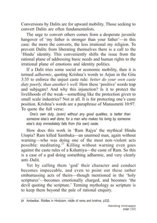 Conversions by Dalits are for upward mobility. Those seeking to
convert Dalits are often fundamentalists.
    The urge to convert others comes from a desperate juvenile
hangover of ‘my father is stronger than your father’—in this
case: the more the converts, the less irrational my religion. To
prevent Dalits from liberating themselves there is a call to the
‘Hindu’ identity. This conveniently shifts the issue from the
rational plane of addressing basic needs and human rights to the
irrational plane of emotions and identity politics.
    If a Dalit tries some social or economic mobility, then it is
termed adharmic, quoting Krishna’s words to Arjun in the Gita
3:35 to enforce the unjust caste rule: better do your own caste
duty poorly, than another’s well. How these ‘positive’ words trap
and subjugate! And why this injunction? Is it to protect the
livelihoods of the weak—something like the protection given to
small scale industries? Not at all. It is for protecting one’s caste
position. Krishna’s words are a paraphrase of Manusmriti 10:97.
To quote the full verse:
     One’s own duty, (even) without any good qualities, is better than
   someone else’s well done; for a man who makes his living by someone
   else’s duty immediately falls from (his own) caste.
   How does this work in ‘Ram Rajya’ the mythical Hindu
Utopia? Ram killed Sambuka—an unarmed man, again without
warning—who was doing one of the most non–violent acts
possible: meditating.21 Killing without warning even goes
against the caste rules of a Kshatriya—the caste of Ram. So this
is a case of a god doing something adharmic, and very clearly
anti–Dalit.
   Yet by calling them ‘god’ their character and conduct
becomes impeccable, and even to point out these rather
embarrassing acts of theirs—though mentioned in the ‘holy
scriptures’—becomes emotionally charged, and becomes ‘the
devil quoting the scripture.’ Terming mythology as scripture is
to keep them beyond the pale of rational enquiry.

21 Ambedkar, Riddles in Hinduism, riddle of rama and krishna, p332.
                                                                 liberating mind-space
                                                                             page [22]
 