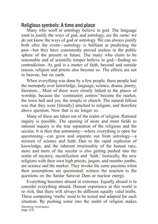 Religious symbols: A time and place
    Many who scoff at astrology believe in god. The language
used to justify the ways of god, and astrology, are the same: we
do not know the ways of god or astrology. We can always justify
both after the event—astrology is brilliant at predicting the
past—but they have consistently proved useless in the public
sphere of the present or future. The many who claim to be
reasonable and of scientific temper believe in god—finding no
contradiction. As god is a matter of faith, beyond and outside
reason, religion and priests also become so. The effects are not
in heaven, but on earth.
    When everything was done by a few people, these people had
the monopoly over knowledge, language, science, drama, poetry,
literature... Most of these were closely linked to the places of
worship, because the ‘community centres’ became the market,
the town hall and yes, the temple or church. The natural fallout
was that they were [literally] attached to religion, and therefore
above question. Now that is no longer so.
    Many of these are taken out of the realm of religion. Rational
inquiry is possible. The opening of more and more fields to
rational inquiry is the true separation of the religious and the
secular. It is then that astronomy—where everything is open for
questioning—can grow and separate out from astrology—a
mixture of science and faith. Due to the rapid explosion of
knowledge, and the inherent irrationality of the human race,
more and more of the secular is also getting pushed into the
realm of mystery, mystification and ‘faith.’ Ironically, the new
religions with their own high priests, jargon, and mumbo jumbo,
are science and the market. They invoke the same passions when
their assumptions are questioned: witness the reaction to the
questions on the Sardar Sarovar Dam or nuclear energy.
    Everything becomes absurd in extremes. Equally absurd is to
consider everything absurd. Human experience in this world is
so rich, that there will always be different equally valid truths.
These competing ‘truths’ need to be tested and adapted for each
situation. By pushing some into the realm of religion makes
liberating mind-space
page [23]
 