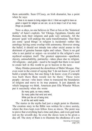 them untestable. Sean O’Casey, an Irish dramatist, has a point
when he says:
      There is no reason to bring religion into it. I think we ought to have as
   great a regard for religion as we can, so as to keep it out of as many
   things as possible.
   Now–a–days, no one believes in Thor or Isis or the ‘historical
reality’ of Juno’s exploits. Yet Vikings, Egyptians, Greeks and
Romans took their religions and gods very seriously. All the
present ‘gods’ will undergo the same transformation. That there
are some ‘good things’ in religion is incidental—rather like
astrology having some overlap with astronomy. However strong
the belief, it should not intrude into other social arenas to the
detriment of genuine human rights and values. There is no god
who is not partial or unjust—as revealed in the religion’s own
mythical–scripture itself. The greatest oppression—apartheid,
slavery, untouchability, patriarchy—takes place due to religion.
All religions—and gods—need to be taught that there is no need
to create hell in this world to go to heaven in the next.
   Many Hindus protested the demolition of Babri Mosque. One
even went to the extent of saying that ‘I do not know if you will
build a temple there, but one thing I do know: even if a temple
was built there Ram would not be there.’ These were
people—devout—who knew when to transcend the boundaries
of religion and move to its true purpose. It just depends on
which language we think. American poet Ella Wheeler Wilcox
put it succinctly when she wrote
          So many gods, so many creeds,
          So many paths that wind and wind,
          While just the art of being kind,
          Is all the sad world needs.
   The stories in the myths had just a single point to illustrate.
The creation story in the Bible was written for a slave society,
where the Jews kept even fellow Jews as slaves. The point was
to prove that everything had a time and place, and even god took
rest on the seventh day. So even the slaves were to be given a
day off. The story of Ram is to illustrate the obedience of a son
                                                              liberating mind-space
                                                                          page [24]
 