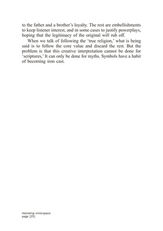 to the father and a brother’s loyalty. The rest are embellishments
to keep listener interest, and in some cases to justify powerplays,
hoping that the legitimacy of the original will rub off.
    When we talk of following the ‘true religion,’ what is being
said is to follow the core value and discard the rest. But the
problem is that this creative interpretation cannot be done for
‘scriptures,’ It can only be done for myths. Symbols have a habit
of becoming iron cast.




liberating mind-space
page [25]
 
