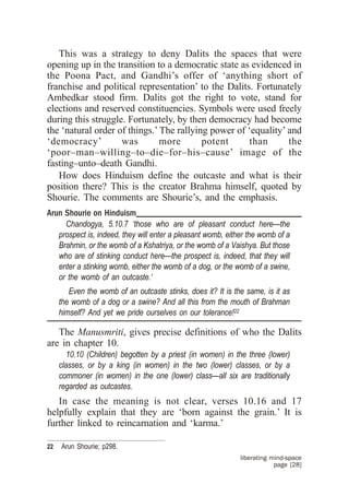 This was a strategy to deny Dalits the spaces that were
opening up in the transition to a democratic state as evidenced in
the Poona Pact, and Gandhi’s offer of ‘anything short of
franchise and political representation’ to the Dalits. Fortunately
Ambedkar stood firm. Dalits got the right to vote, stand for
elections and reserved constituencies. Symbols were used freely
during this struggle. Fortunately, by then democracy had become
the ‘natural order of things.’ The rallying power of ‘equality’ and
‘democracy’         was        more       potent      than      the
‘poor–man–willing–to–die–for–his–cause’ image of the
fasting–unto–death Gandhi.
   How does Hinduism define the outcaste and what is their
position there? This is the creator Brahma himself, quoted by
Shourie. The comments are Shourie’s, and the emphasis.
Arun Shourie on Hinduism____________________________________
     Chandogya, 5.10.7 ‘those who are of pleasant conduct here—the
   prospect is, indeed, they will enter a pleasant womb, either the womb of a
   Brahmin, or the womb of a Kshatriya, or the womb of a Vaishya. But those
   who are of stinking conduct here—the prospect is, indeed, that they will
   enter a stinking womb, either the womb of a dog, or the womb of a swine,
   or the womb of an outcaste.‘
        Even the womb of an outcaste stinks, does it? It is the same, is it as
     the womb of a dog or a swine? And all this from the mouth of Brahman
     himself? And yet we pride ourselves on our tolerance!22

   The Manusmriti, gives precise definitions of who the Dalits
are in chapter 10.
        10.10 (Children) begotten by a priest (in women) in the three (lower)
     classes, or by a king (in women) in the two (lower) classes, or by a
     commoner (in women) in the one (lower) class—all six are traditionally
     regarded as outcastes.
   In case the meaning is not clear, verses 10.16 and 17
helpfully explain that they are ‘born against the grain.’ It is
further linked to reincarnation and ‘karma.’

22   Arun Shourie; p298.
                                                              liberating mind-space
                                                                          page [28]
 
