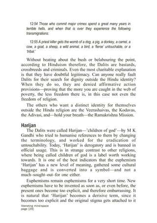 12:54 Those who commit major crimes spend a great many years in
    terrible hells, and when that is over they experience the following
    transmigrations:

        12:55 A priest killer gets the womb of a dog, a pig, a donkey, a camel, a
    cow, a goat, a sheep, a wild animal, a bird, a ‘fierce’ untouchable, or a
    ‘tribal.’

   Without beating about the bush or belabouring the point,
according to Hinduism therefore, the Dalits are bastards,
crossbreeds and criminals. Even the most charitable explanation
is that they have doubtful legitimacy. Can anyone really fault
Dalits for their search for dignity outside the Hindu identity?
When they do so, they are denied affirmative action
provisions—proving that the more you are caught in the web of
poverty, the less freedom there is, in this case not even the
freedom of religion.
   The others who want a distinct identity for themselves
outside the Hindu religion are the Veerashaivas, the Kodavas,
the Adivasi, and—hold your breath—the Ramakrishna Mission.

Harijan
   The Dalits were called Harijan—’children of god’—by M K
Gandhi who tried to humanise references to them by changing
the terminology, and worked for the eradication of
untouchability. Today, ‘Harijan’ is derogatory and is banned in
official usage. This is in strange contrast to other religions,
where being called children of god is a label worth working
towards. It is one of the best indicators that the euphemism
‘Harijan’ has a new level of meaning, gathered some cultural
baggage and is converted into a symbol—and not a
much–sought–out–for one either.
   Euphemisms remain euphemisms for a very short time. New
euphemisms have to be invented as soon as, or even before, the
present ones become too explicit, and therefore embarrassing. It
is natural that ‘Harijan’ becomes a derisive term, since it
becomes too explicit and the original stigma gets attached to it
liberating mind-space
page [29]
 