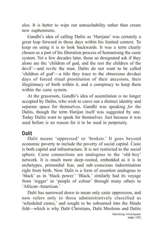 also. It is better to wipe out untouchability rather than create
new euphemisms.
    Gandhi’s idea of calling Dalits as ‘Harijans’ was certainly a
great leap forward in those days within his limited context. To
keep on using it is to look backwards. It was a term clearly
chosen as a part of his liberation process of humanising the caste
system. Yet a few decades later, those so designated ask if they
alone are the ‘children of god, and the rest the children of the
devil’—and revile the man. Dalits do not want to be called
‘children of god’—a title they trace to the obnoxious devdasi
days of forced ritual prostitution of their ancestors, their
illegitimacy of birth within it, and a conspiracy to keep them
within the caste system.
    At the grassroots, Gandhi’s idea of assimilation is no longer
accepted by Dalits, who wish to carve out a distinct identity and
separate space for themselves. Gandhi was speaking for the
Dalits, though the term Harijan itself was suggested by one.
Today Dalits want to speak for themselves. Just because it was
used before is no reason for it to be used in perpetuity.

Dalit
   Dalit means ‘oppressed’ or ‘broken.’ It goes beyond
economic poverty to include the poverty of social capital. Caste
is both capital and infrastructure. It is not restricted to the social
sphere. Caste connections are analogous to the ‘old–boy’
network. It is much more deep–rooted, embedded as it is in
archetypes, primordial fear, and sub–conscious indoctrination
right from birth. Now Dalit is a form of assertion analogous to
‘black’ as in ‘black power.’ ‘Black,’ similarly had its voyage
from ‘nigger’ to ‘people of colour’ through many others to
‘African–American.’
   Dalit has narrowed down to mean only caste oppression, and
now refers only to those administratively classified as
‘scheduled castes,’ and sought to be subsumed into the Hindu
fold—which is why Dalit Christians, Dalit Moslems and Dalits
                                                     liberating mind-space
                                                                 page [30]
 
