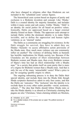 who have changed to religions other than Hinduism are not
included in the ‘scheduled caste’ census figures.
   The hierarchical caste system based on degrees of purity and
exclusion is a Brahmin invention and concept. Like ‘Hindu,’
Dalit is a created identity for majority formation, and includes
within it many castes and sub–castes. Unlike ‘Hindu,’ ‘Dalit’ is
an identity for social justice for all based on positive values.
Ironically, Dalits are oppressed based on a larger external
identity foisted on them—Hindu. The oppressor caste attempt to
include Dalits within the dominant identity is to make Dalits
invisible, and to define the oppression and human rights
violations as an ‘internal’ matter.
   The Dalits as a community are struggling for existence. In the
Dalit struggle for survival, they have to admit they are
Hindus—bastards—to access affirmative action provisions of
the Hindu state. How much more violence can one community
inflict on another? The violence of defining Dalits as bastards
has horrible implications for Hindu society too. Because if the
Chandalas are the product of illicit relationships between
Brahmin women and Shudra men, then every Brahmin woman
of Manu’s time has had an illicit relationship with a Shudra
man.23 In a society that prides itself on caste purity that is more
of a stigma for Brahmin women than a Shudra man. And that is
only for one of the many ‘untouchable’ castes! What a price to
pay for assigning ignoble origins to others.
   The ongoing subsuming process is to deny the Dalits their
special identity, and include them into the Hindu fold, though
Hindu scriptures themselves admit to only four castes, and that
the Dalits are ‘outcastes.’ This ‘inclusion’ into the identity is to
exclude them in every other realm possible—social, economic,
cultural...24 The idea that Dalits should follow Hindu rules or
take the Hindu identity is as absurd as Christianity claiming that
pagans are also ‘Christians,’ Islam claiming infidels are Moslem,

23 Ambedkar, op cit., p225.
24 For a detailed analysis of this process see our paper The political economy of
    self–rule.
liberating mind-space
page [31]
 