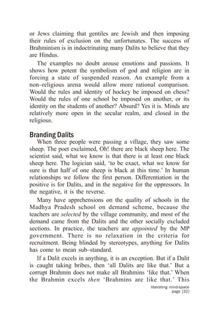 or Jews claiming that gentiles are Jewish and then imposing
their rules of exclusion on the unfortunates. The success of
Brahminism is in indoctrinating many Dalits to believe that they
are Hindus.
    The examples no doubt arouse emotions and passions. It
shows how potent the symbolism of god and religion are in
forcing a state of suspended reason. An example from a
non–religious arena would allow more rational comparison.
Would the rules and identity of hockey be imposed on chess?
Would the rules of one school be imposed on another, or its
identity on the students of another? Absurd? Yes it is. Minds are
relatively more open in the secular realm, and closed in the
religious.

Branding Dalits
   When three people were passing a village, they saw some
sheep. The poet exclaimed, Oh! there are black sheep here. The
scientist said, what we know is that there is at least one black
sheep here. The logician said, ‘to be exact, what we know for
sure is that half of one sheep is black at this time.’ In human
relationships we follow the first person. Differentiation in the
positive is for Dalits, and in the negative for the oppressors. In
the negative, it is the reverse.
   Many have apprehensions on the quality of schools in the
Madhya Pradesh school on demand scheme, because the
teachers are selected by the village community, and most of the
demand came from the Dalits and the other socially excluded
sections. In practice, the teachers are appointed by the MP
government. There is no relaxation in the criteria for
recruitment. Being blinded by stereotypes, anything for Dalits
has come to mean sub–standard.
   If a Dalit excels in anything, it is an exception. But if a Dalit
is caught taking bribes, then ‘all Dalits are like that.’ But a
corrupt Brahmin does not make all Brahmins ‘like that.’ When
the Brahmin excels then ‘Brahmins are like that.’ This
                                                   liberating mind-space
                                                               page [32]
 