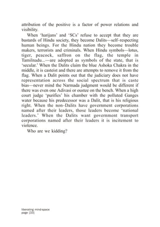 attribution of the positive is a factor of power relations and
visibility.
    When ‘harijans’ and ‘SCs’ refuse to accept that they are
bastards of Hindu society, they become Dalits—self–respecting
human beings. For the Hindu nation they become trouble
makers, terrorists and criminals. When Hindu symbols—lotus,
tiger, peacock, saffron on the flag, the temple in
Tamilnadu...—are adopted as symbols of the state, that is
‘secular.’ When the Dalits claim the blue Ashoka Chakra in the
middle, it is casteist and there are attempts to remove it from the
flag. When a Dalit points out that the judiciary does not have
representation across the social spectrum that is caste
bias—never mind the Narmada judgment would be different if
there was even one Adivasi or oustee on the bench. When a high
court judge ‘purifies’ his chamber with the polluted Ganges
water because his predecessor was a Dalit, that is his religious
right. When the non–Dalits have government corporations
named after their leaders, those leaders become ‘national
leaders.’ When the Dalits want government transport
corporations named after their leaders it is incitement to
violence.
    Who are we kidding?




liberating mind-space
page [33]
 