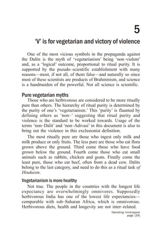 5
       ‘V’ is for vegetarian and victory of violence
   One of the most vicious symbols in the propaganda against
the Dalits is the myth of ‘vegetarianism’ being ‘non–violent’
and, as a ‘logical’ outcome, proportional to ritual purity. It is
supported by the pseudo–scientific establishment with many
reasons—most, if not all, of them false—and naturally so since
most of these scientists are products of Brahminism, and science
is a handmaiden of the powerful. Not all science is scientific.

Pure vegetarian myths
   Those who are herbivorous are considered to be more ritually
pure than others. The hierarchy of ritual purity is determined by
the purity of one’s ‘vegetarianism.’ This ‘purity’ is flaunted by
defining others as ‘non–’ suggesting that ritual purity and
violence is the standard to be worked towards. Usage of the
terms ‘non–Dalit’ and ‘non–Adivasi’ in this document is also to
bring out the violence in this exclusionist definition.
   The most ritually pure are those who ingest only milk and
milk produce or only fruits. The less pure are those who eat flora
grown above the ground. Third come those who have food
grown below the ground. Fourth come those who eat small
animals such as rabbits, chicken and goats. Finally come the
least pure, those who eat beef, often from a dead cow. Dalits
belong to the last category, and need to do this as a ritual task of
Hinduism.
Vegetarianism is more healthy
   Not true. The people in the countries with the longest life
expectancy are overwhelmingly omnivores. Supposedly
herbivorous India has one of the lowest life expectancies—
comparable with sub–Saharan Africa, which is omnivorous.
Herbivorous diets, health and longevity are not inter–related.
                                                   liberating mind-space
                                                               page [34]
 
