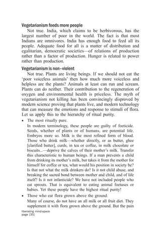 Vegetarianism feeds more people
   Not true. India, which claims to be herbivorous, has the
largest number of poor in the world. The fact is that most
Indians are omnivores. India has enough food to feed all its
people. Adequate food for all is a matter of distribution and
egalitarian, democratic societies—of relations of production
rather than a factor of production. Hunger is related to power
rather than production.
Vegetarianism is non–violent
   Not true. Plants are living beings. If we should not eat the
‘poor voiceless animals’ then how much more voiceless and
helpless are the plants? Animals at least can run and scream.
Plants can do neither. Their contribution to the regeneration of
oxygen and environmental health is priceless. The myth of
vegetarianism not killing has been convincingly disproved by
modern science proving that plants live, and modern technology
that can measure the emotions and response to stimuli of flora.
Let us apply this to the hierarchy of ritual purity.
· The most ritually pure.
  In modern terminology, these people are guilty of foeticide.
  Seeds, whether of plants or of humans, are potential life.
  Embryos more so. Milk is the most refined form of blood.
  Those who drink milk—whether directly, or as butter, ghee
  [clarified butter], curds, in tea or coffee, in milk chocolate or
  biscuits...—deprive the calves of their mother’s milk. Transfer
  this characteristic to human beings. If a man prevents a child
  from drinking its mother’s milk, but takes it from the mother for
  himself for coffee or tea, what would his position in society be?
  Is that not what the milk drinkers do? Is it not child abuse, and
  breaking the sacred bond between mother and child, and of life
  itself? Is it not infanticide? We have not included people who
  eat sprouts. That is equivalent to eating animal foetuses or
  babies. Yet these people have the highest ritual purity!
· Those who eat flora grown above the ground.
  Many of course, do not have an all milk or all fruit diet. They
  supplement it with flora grown above the ground. But the pain
liberating mind-space
page [35]
 