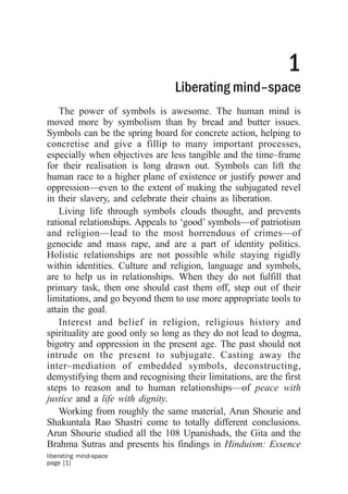 1
                                 Liberating mind–space
    The power of symbols is awesome. The human mind is
moved more by symbolism than by bread and butter issues.
Symbols can be the spring board for concrete action, helping to
concretise and give a fillip to many important processes,
especially when objectives are less tangible and the time–frame
for their realisation is long drawn out. Symbols can lift the
human race to a higher plane of existence or justify power and
oppression—even to the extent of making the subjugated revel
in their slavery, and celebrate their chains as liberation.
    Living life through symbols clouds thought, and prevents
rational relationships. Appeals to ‘good’ symbols—of patriotism
and religion—lead to the most horrendous of crimes—of
genocide and mass rape, and are a part of identity politics.
Holistic relationships are not possible while staying rigidly
within identities. Culture and religion, language and symbols,
are to help us in relationships. When they do not fulfill that
primary task, then one should cast them off, step out of their
limitations, and go beyond them to use more appropriate tools to
attain the goal.
    Interest and belief in religion, religious history and
spirituality are good only so long as they do not lead to dogma,
bigotry and oppression in the present age. The past should not
intrude on the present to subjugate. Casting away the
inter–mediation of embedded symbols, deconstructing,
demystifying them and recognising their limitations, are the first
steps to reason and to human relationships—of peace with
justice and a life with dignity.
    Working from roughly the same material, Arun Shourie and
Shakuntala Rao Shastri come to totally different conclusions.
Arun Shourie studied all the 108 Upanishads, the Gita and the
Brahma Sutras and presents his findings in Hinduism: Essence
liberating mind-space
page [1]
 