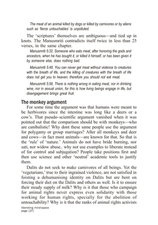 The meat of an animal killed by dogs or killed by carnivores or by aliens
    such as ‘fierce untouchables’ is unpolluted.
   The ‘scriptures’ themselves are ambiguous—and tied up in
knots. The Manusmriti contradicts itself twice in less than 25
verses, in the same chapter.
      Manusmriti 5:32. Someone who eats meat, after honoring the gods and
    ancestors, when he has bought it, or killed it himself, or has been given it
    by someone else, does nothing bad.
      Manusmriti 5:48. You can never get meat without violence to creatures
    with the breath of life, and the killing of creatures with the breath of life
    does not get you to heaven; therefore you should not eat meat.
      Manusmriti 5:56. There is nothing wrong in eating meat, nor in drinking
    wine, nor in sexual union, for this is how living beings engage in life, but
    disengagement brings great fruit.

The monkey argument
   For some time the argument was that humans were meant to
be herbivores since the intestine was long like a deers or a
cow’s. That pseudo–scientific argument vanished when it was
pointed out that the comparison should be with monkeys—who
are canibalistic! Why dont these same people use the argument
for polygamy or group marriages? After all monkeys and deer
and cows—in fact most animals—are known for that. So that is
the ‘rule’ of ‘nature.’ Animals do not have bride burning, nor
sati, nor widow abuse.. why not use examples to liberate instead
of for control and subjugation? People take positions first and
then use science and other ‘neutral’ academic tools to justify
them.
   Dalits do not seek to make carnivores of all beings. Yet the
‘vegetarians,’ true to their ingrained violence, are not satisfied in
foisting a dehumanising identity on Dalits but are bent on
forcing their diet on the Dalits and others as well. Is it to ensure
their steady supply of milk? Why is it that those who campaign
for animal rights never express even solidarity with those
working for human rights, specially for the abolition of
untouchability? Why is it that the ranks of animal rights activists
liberating mind-space
page [37]
 