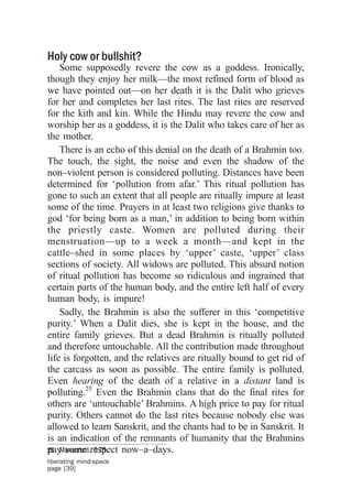 Holy cow or bullshit?
    Some supposedly revere the cow as a goddess. Ironically,
though they enjoy her milk—the most refined form of blood as
we have pointed out—on her death it is the Dalit who grieves
for her and completes her last rites. The last rites are reserved
for the kith and kin. While the Hindu may revere the cow and
worship her as a goddess, it is the Dalit who takes care of her as
the mother.
    There is an echo of this denial on the death of a Brahmin too.
The touch, the sight, the noise and even the shadow of the
non–violent person is considered polluting. Distances have been
determined for ‘pollution from afar.’ This ritual pollution has
gone to such an extent that all people are ritually impure at least
some of the time. Prayers in at least two religions give thanks to
god ‘for being born as a man,’ in addition to being born within
the priestly caste. Women are polluted during their
menstruation—up to a week a month—and kept in the
cattle–shed in some places by ‘upper’ caste, ‘upper’ class
sections of society. All widows are polluted. This absurd notion
of ritual pollution has become so ridiculous and ingrained that
certain parts of the human body, and the entire left half of every
human body, is impure!
    Sadly, the Brahmin is also the sufferer in this ‘competitive
purity.’ When a Dalit dies, she is kept in the house, and the
entire family grieves. But a dead Brahmin is ritually polluted
and therefore untouchable. All the contribution made throughout
life is forgotten, and the relatives are ritually bound to get rid of
the carcass as soon as possible. The entire family is polluted.
Even hearing of the death of a relative in a distant land is
polluting.25 Even the Brahmin clans that do the final rites for
others are ‘untouchable’ Brahmins. A high price to pay for ritual
purity. Others cannot do the last rites because nobody else was
allowed to learn Sanskrit, and the chants had to be in Sanskrit. It
is an indication of the remnants of humanity that the Brahmins
pay some respect now–a–days.
25 Manusmriti, 5:75.
liberating mind-space
page [39]
 