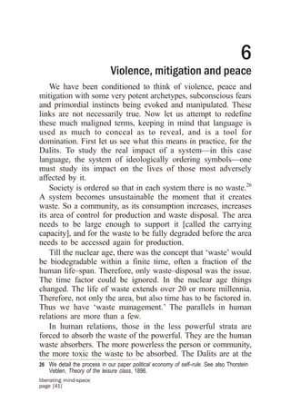 6
                              Violence, mitigation and peace
    We have been conditioned to think of violence, peace and
mitigation with some very potent archetypes, subconscious fears
and primordial instincts being evoked and manipulated. These
links are not necessarily true. Now let us attempt to redefine
these much maligned terms, keeping in mind that language is
used as much to conceal as to reveal, and is a tool for
domination. First let us see what this means in practice, for the
Dalits. To study the real impact of a system—in this case
language, the system of ideologically ordering symbols—one
must study its impact on the lives of those most adversely
affected by it.
    Society is ordered so that in each system there is no waste.26
A system becomes unsustainable the moment that it creates
waste. So a community, as its consumption increases, increases
its area of control for production and waste disposal. The area
needs to be large enough to support it [called the carrying
capacity], and for the waste to be fully degraded before the area
needs to be accessed again for production.
    Till the nuclear age, there was the concept that ‘waste’ would
be biodegradable within a finite time, often a fraction of the
human life–span. Therefore, only waste–disposal was the issue.
The time factor could be ignored. In the nuclear age things
changed. The life of waste extends over 20 or more millennia.
Therefore, not only the area, but also time has to be factored in.
Thus we have ‘waste management.’ The parallels in human
relations are more than a few.
    In human relations, those in the less powerful strata are
forced to absorb the waste of the powerful. They are the human
waste absorbers. The more powerless the person or community,
the more toxic the waste to be absorbed. The Dalits are at the
26 We detail the process in our paper political economy of self–rule. See also Thorstein
    Veblen, Theory of the leisure class, 1896.
liberating mind-space
page [41]
 