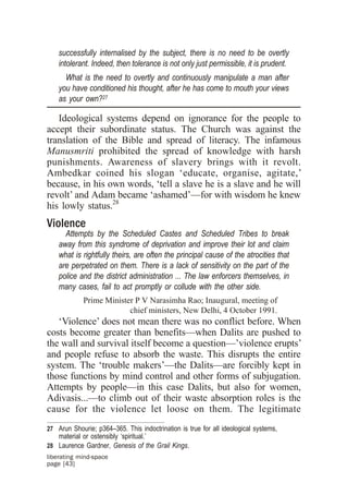 successfully internalised by the subject, there is no need to be overtly
    intolerant. Indeed, then tolerance is not only just permissible, it is prudent.
      What is the need to overtly and continuously manipulate a man after
    you have conditioned his thought, after he has come to mouth your views
    as your own?27

   Ideological systems depend on ignorance for the people to
accept their subordinate status. The Church was against the
translation of the Bible and spread of literacy. The infamous
Manusmriti prohibited the spread of knowledge with harsh
punishments. Awareness of slavery brings with it revolt.
Ambedkar coined his slogan ‘educate, organise, agitate,’
because, in his own words, ‘tell a slave he is a slave and he will
revolt’ and Adam became ‘ashamed’—for with wisdom he knew
his lowly status.28
Violence
      Attempts by the Scheduled Castes and Scheduled Tribes to break
    away from this syndrome of deprivation and improve their lot and claim
    what is rightfully theirs, are often the principal cause of the atrocities that
    are perpetrated on them. There is a lack of sensitivity on the part of the
    police and the district administration ... The law enforcers themselves, in
    many cases, fail to act promptly or collude with the other side.
             Prime Minister P V Narasimha Rao; Inaugural, meeting of
                          chief ministers, New Delhi, 4 October 1991.
   ‘Violence’ does not mean there was no conflict before. When
costs become greater than benefits—when Dalits are pushed to
the wall and survival itself become a question—’violence erupts’
and people refuse to absorb the waste. This disrupts the entire
system. The ‘trouble makers’—the Dalits—are forcibly kept in
those functions by mind control and other forms of subjugation.
Attempts by people—in this case Dalits, but also for women,
Adivasis...—to climb out of their waste absorption roles is the
cause for the violence let loose on them. The legitimate
27 Arun Shourie; p364–365. This indoctrination is true for all ideological systems,
    material or ostensibly ‘spiritual.’
28 Laurence Gardner, Genesis of the Grail Kings.
liberating mind-space
page [43]
 
