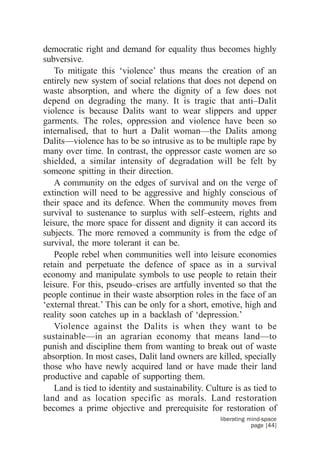 democratic right and demand for equality thus becomes highly
subversive.
    To mitigate this ‘violence’ thus means the creation of an
entirely new system of social relations that does not depend on
waste absorption, and where the dignity of a few does not
depend on degrading the many. It is tragic that anti–Dalit
violence is because Dalits want to wear slippers and upper
garments. The roles, oppression and violence have been so
internalised, that to hurt a Dalit woman—the Dalits among
Dalits—violence has to be so intrusive as to be multiple rape by
many over time. In contrast, the oppressor caste women are so
shielded, a similar intensity of degradation will be felt by
someone spitting in their direction.
    A community on the edges of survival and on the verge of
extinction will need to be aggressive and highly conscious of
their space and its defence. When the community moves from
survival to sustenance to surplus with self–esteem, rights and
leisure, the more space for dissent and dignity it can accord its
subjects. The more removed a community is from the edge of
survival, the more tolerant it can be.
    People rebel when communities well into leisure economies
retain and perpetuate the defence of space as in a survival
economy and manipulate symbols to use people to retain their
leisure. For this, pseudo–crises are artfully invented so that the
people continue in their waste absorption roles in the face of an
‘external threat.’ This can be only for a short, emotive, high and
reality soon catches up in a backlash of ‘depression.’
    Violence against the Dalits is when they want to be
sustainable—in an agrarian economy that means land—to
punish and discipline them from wanting to break out of waste
absorption. In most cases, Dalit land owners are killed, specially
those who have newly acquired land or have made their land
productive and capable of supporting them.
    Land is tied to identity and sustainability. Culture is as tied to
land and as location specific as morals. Land restoration
becomes a prime objective and prerequisite for restoration of
                                                     liberating mind-space
                                                                 page [44]
 